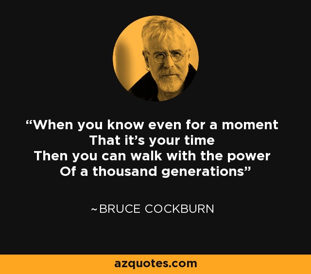 When you know even for a moment That it's your time Then you can walk with the power Of a thousand generations - Bruce Cockburn