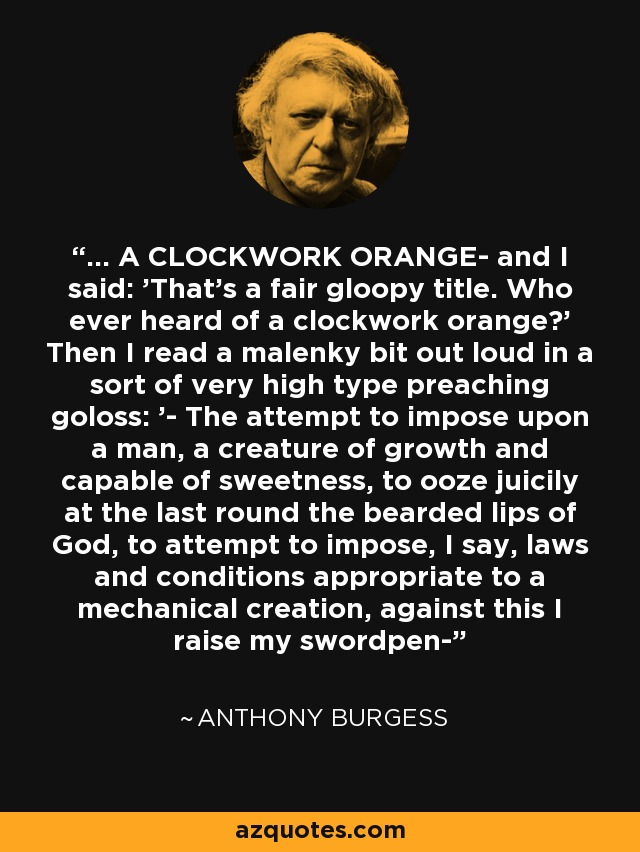 ... A CLOCKWORK ORANGE- and I said: 'That's a fair gloopy title. Who ever heard of a clockwork orange?' Then I read a malenky bit out loud in a sort of very high type preaching goloss: '- The attempt to impose upon a man, a creature of growth and capable of sweetness, to ooze juicily at the last round the bearded lips of God, to attempt to impose, I say, laws and conditions appropriate to a mechanical creation, against this I raise my swordpen- - Anthony Burgess