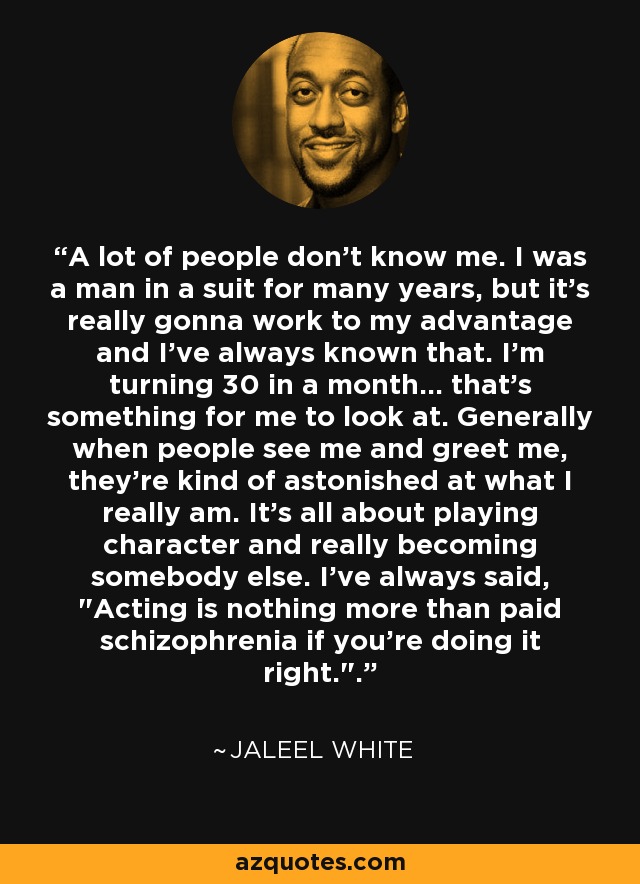A lot of people don't know me. I was a man in a suit for many years, but it's really gonna work to my advantage and I've always known that. I'm turning 30 in a month... that's something for me to look at. Generally when people see me and greet me, they're kind of astonished at what I really am. It's all about playing character and really becoming somebody else. I've always said, 