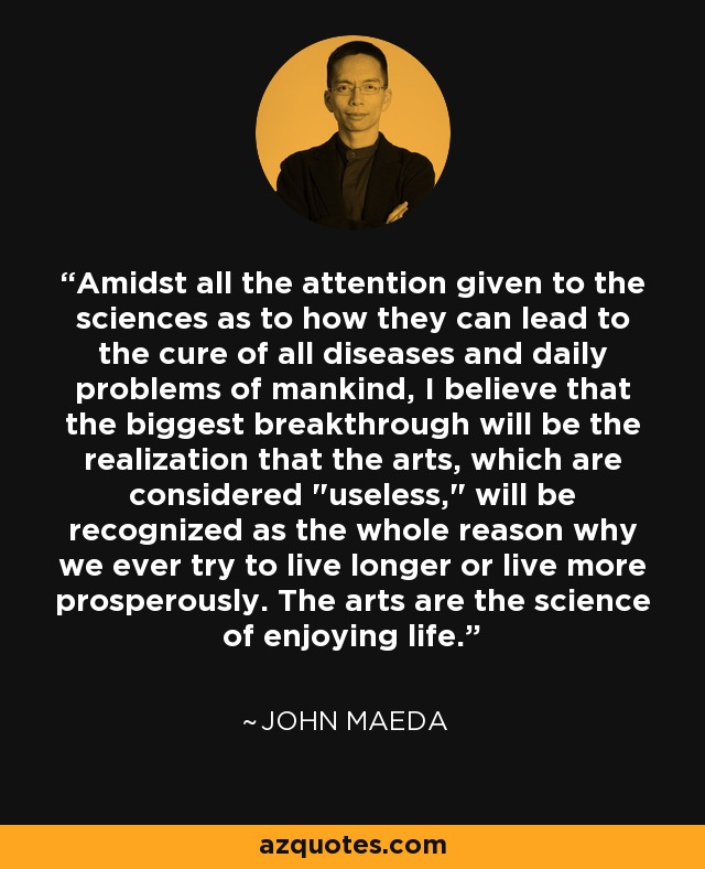 Amidst all the attention given to the sciences as to how they can lead to the cure of all diseases and daily problems of mankind, I believe that the biggest breakthrough will be the realization that the arts, which are considered 