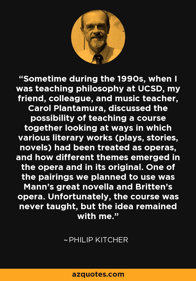 Sometime during the 1990s, when I was teaching philosophy at UCSD, my friend, colleague, and music teacher, Carol Plantamura, discussed the possibility of teaching a course together looking at ways in which various literary works (plays, stories, novels) had been treated as operas, and how different themes emerged in the opera and in its original. One of the pairings we planned to use was Mann's great novella and Britten's opera. Unfortunately, the course was never taught, but the idea remained with me. - Philip Kitcher
