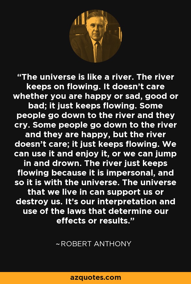 The universe is like a river. The river keeps on flowing. It doesn't care whether you are happy or sad, good or bad; it just keeps flowing. Some people go down to the river and they cry. Some people go down to the river and they are happy, but the river doesn't care; it just keeps flowing. We can use it and enjoy it, or we can jump in and drown. The river just keeps flowing because it is impersonal, and so it is with the universe. The universe that we live in can support us or destroy us. It's our interpretation and use of the laws that determine our effects or results. - Robert Anthony