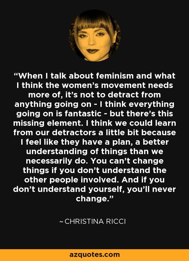 When I talk about feminism and what I think the women's movement needs more of, it's not to detract from anything going on - I think everything going on is fantastic - but there's this missing element. I think we could learn from our detractors a little bit because I feel like they have a plan, a better understanding of things than we necessarily do. You can't change things if you don't understand the other people involved. And if you don't understand yourself, you'll never change. - Christina Ricci