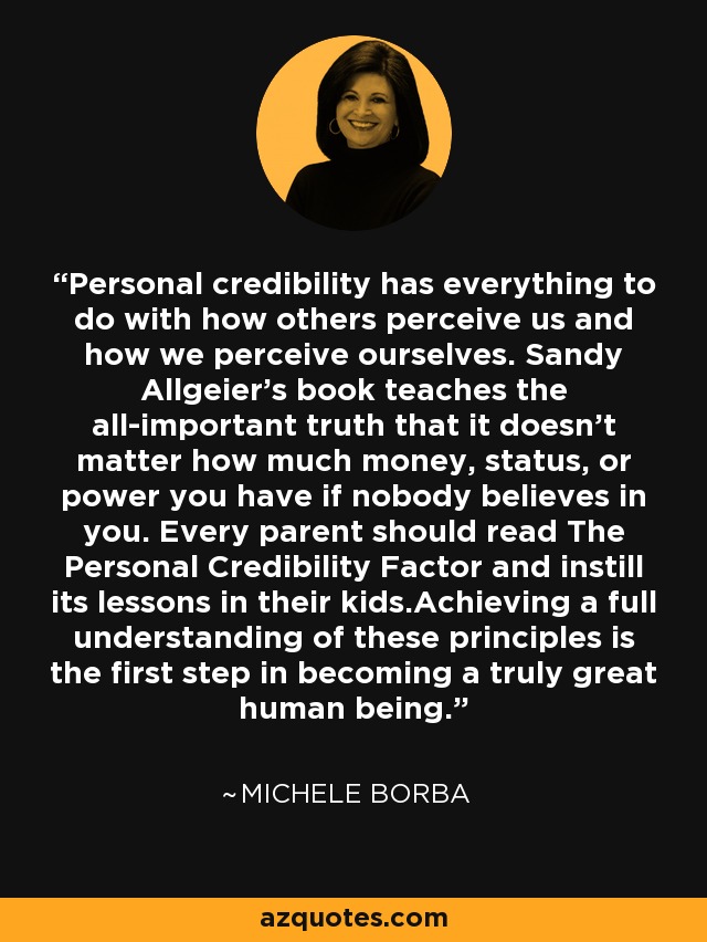 Personal credibility has everything to do with how others perceive us and how we perceive ourselves. Sandy Allgeier’s book teaches the all-important truth that it doesn’t matter how much money, status, or power you have if nobody believes in you. Every parent should read The Personal Credibility Factor and instill its lessons in their kids.Achieving a full understanding of these principles is the first step in becoming a truly great human being. - Michele Borba