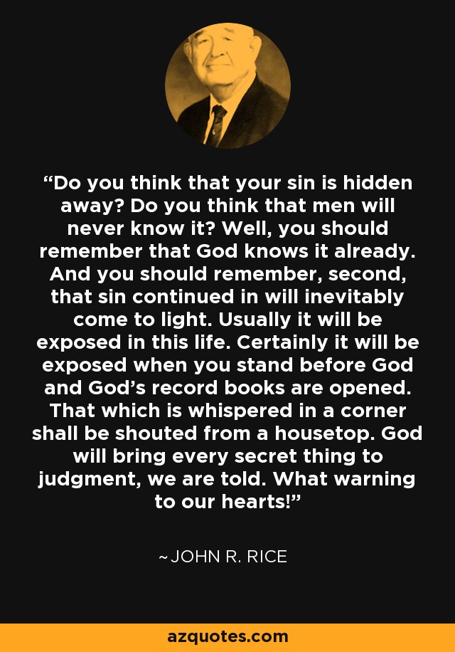 Do you think that your sin is hidden away? Do you think that men will never know it? Well, you should remember that God knows it already. And you should remember, second, that sin continued in will inevitably come to light. Usually it will be exposed in this life. Certainly it will be exposed when you stand before God and God's record books are opened. That which is whispered in a corner shall be shouted from a housetop. God will bring every secret thing to judgment, we are told. What warning to our hearts! - John R. Rice
