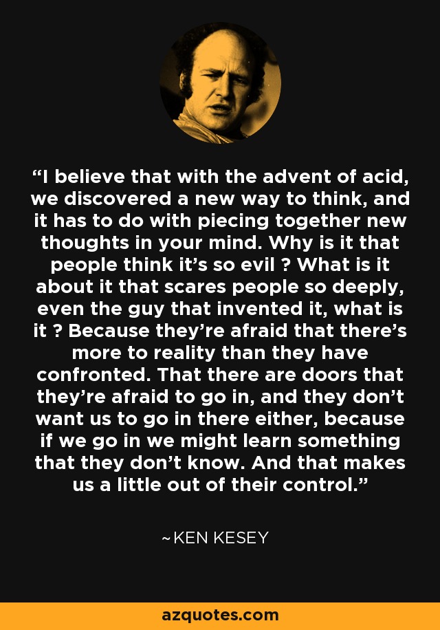 I believe that with the advent of acid, we discovered a new way to think, and it has to do with piecing together new thoughts in your mind. Why is it that people think it's so evil ? What is it about it that scares people so deeply, even the guy that invented it, what is it ? Because they're afraid that there's more to reality than they have confronted. That there are doors that they're afraid to go in, and they don't want us to go in there either, because if we go in we might learn something that they don't know. And that makes us a little out of their control. - Ken Kesey