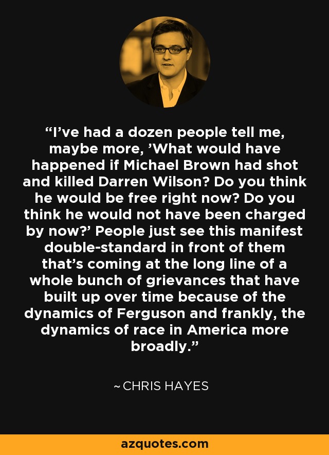 I've had a dozen people tell me, maybe more, 'What would have happened if Michael Brown had shot and killed Darren Wilson? Do you think he would be free right now? Do you think he would not have been charged by now?' People just see this manifest double-standard in front of them that's coming at the long line of a whole bunch of grievances that have built up over time because of the dynamics of Ferguson and frankly, the dynamics of race in America more broadly. - Chris Hayes