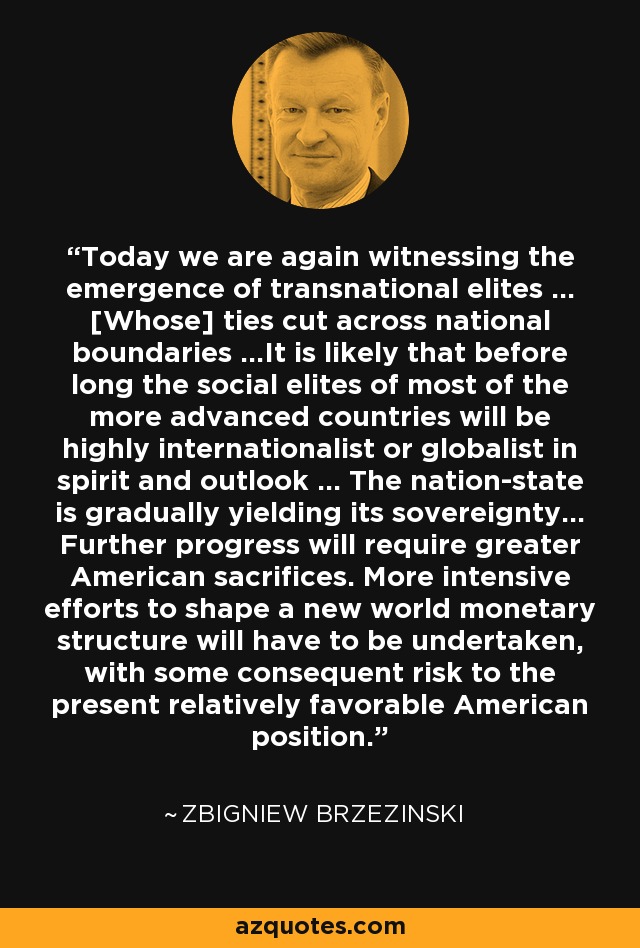 Today we are again witnessing the emergence of transnational elites ... [Whose] ties cut across national boundaries ...It is likely that before long the social elites of most of the more advanced countries will be highly internationalist or globalist in spirit and outlook ... The nation-state is gradually yielding its sovereignty... Further progress will require greater American sacrifices. More intensive efforts to shape a new world monetary structure will have to be undertaken, with some consequent risk to the present relatively favorable American position. - Zbigniew Brzezinski