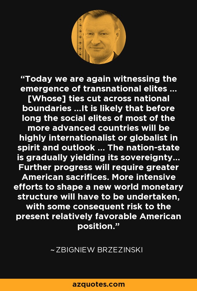 Today we are again witnessing the emergence of transnational elites ... [Whose] ties cut across national boundaries ...It is likely that before long the social elites of most of the more advanced countries will be highly internationalist or globalist in spirit and outlook ... The nation-state is gradually yielding its sovereignty... Further progress will require greater American sacrifices. More intensive efforts to shape a new world monetary structure will have to be undertaken, with some consequent risk to the present relatively favorable American position. - Zbigniew Brzezinski