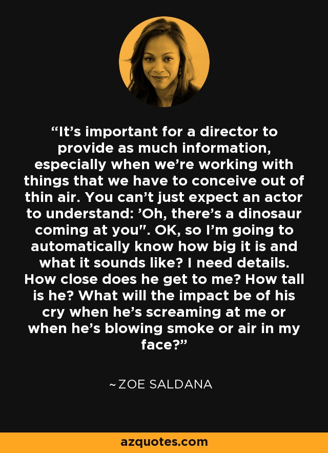 It's important for a director to provide as much information, especially when we're working with things that we have to conceive out of thin air. You can't just expect an actor to understand: 'Oh, there's a dinosaur coming at you