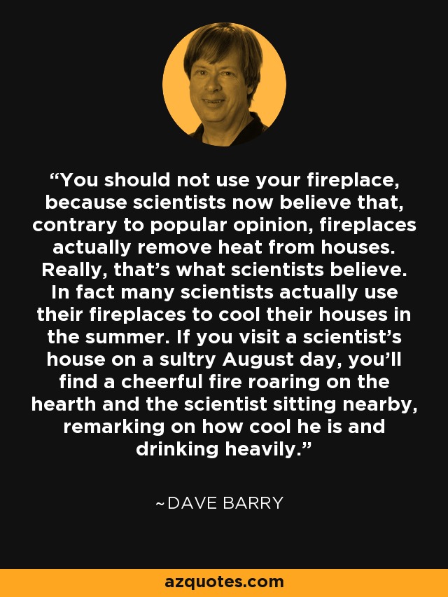 You should not use your fireplace, because scientists now believe that, contrary to popular opinion, fireplaces actually remove heat from houses. Really, that's what scientists believe. In fact many scientists actually use their fireplaces to cool their houses in the summer. If you visit a scientist's house on a sultry August day, you'll find a cheerful fire roaring on the hearth and the scientist sitting nearby, remarking on how cool he is and drinking heavily. - Dave Barry