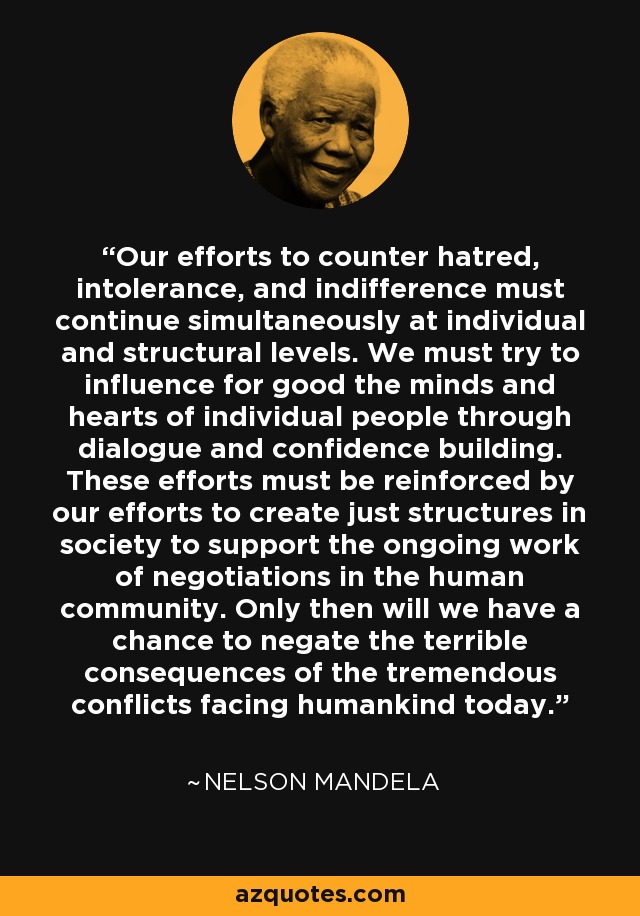 Our efforts to counter hatred, intolerance, and indifference must continue simultaneously at individual and structural levels. We must try to influence for good the minds and hearts of individual people through dialogue and confidence building. These efforts must be reinforced by our efforts to create just structures in society to support the ongoing work of negotiations in the human community. Only then will we have a chance to negate the terrible consequences of the tremendous conflicts facing humankind today. - Nelson Mandela