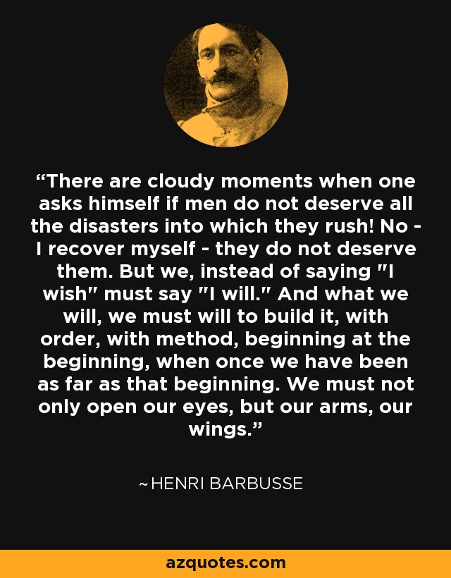 There are cloudy moments when one asks himself if men do not deserve all the disasters into which they rush! No - I recover myself - they do not deserve them. But we, instead of saying 