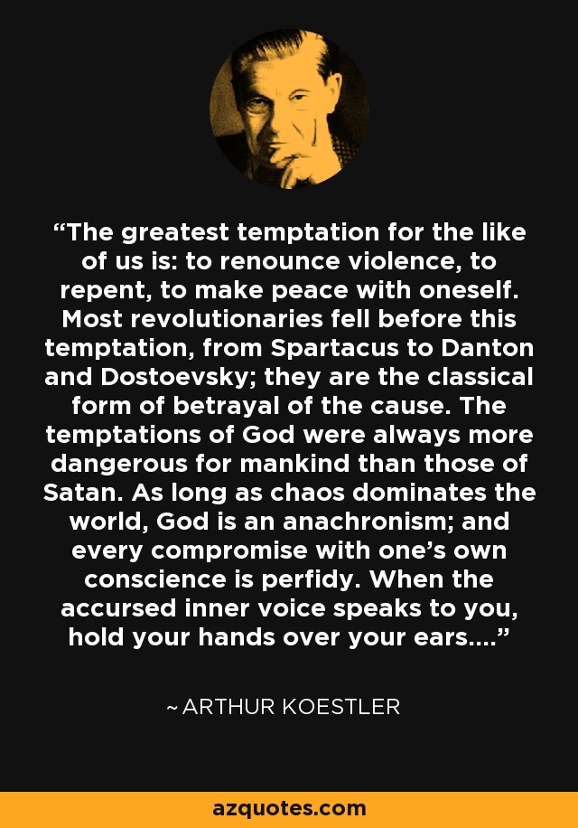 The greatest temptation for the like of us is: to renounce violence, to repent, to make peace with oneself. Most revolutionaries fell before this temptation, from Spartacus to Danton and Dostoevsky; they are the classical form of betrayal of the cause. The temptations of God were always more dangerous for mankind than those of Satan. As long as chaos dominates the world, God is an anachronism; and every compromise with one’s own conscience is perfidy. When the accursed inner voice speaks to you, hold your hands over your ears…. - Arthur Koestler