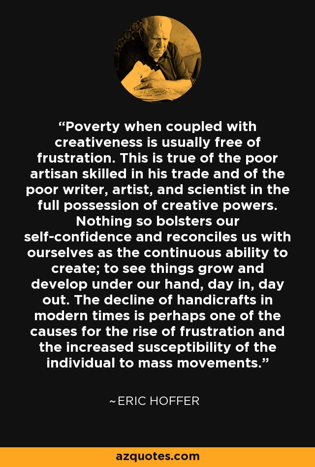 Poverty when coupled with creativeness is usually free of frustration. This is true of the poor artisan skilled in his trade and of the poor writer, artist, and scientist in the full possession of creative powers. Nothing so bolsters our self-confidence and reconciles us with ourselves as the continuous ability to create; to see things grow and develop under our hand, day in, day out. The decline of handicrafts in modern times is perhaps one of the causes for the rise of frustration and the increased susceptibility of the individual to mass movements. - Eric Hoffer