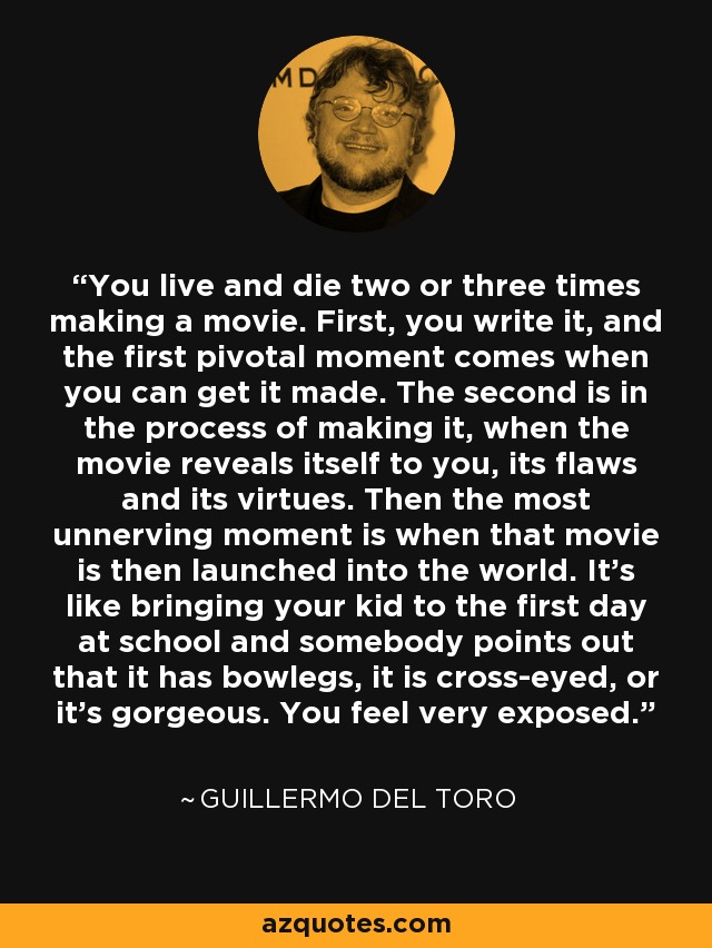 You live and die two or three times making a movie. First, you write it, and the first pivotal moment comes when you can get it made. The second is in the process of making it, when the movie reveals itself to you, its flaws and its virtues. Then the most unnerving moment is when that movie is then launched into the world. It’s like bringing your kid to the first day at school and somebody points out that it has bowlegs, it is cross-eyed, or it’s gorgeous. You feel very exposed. - Guillermo del Toro