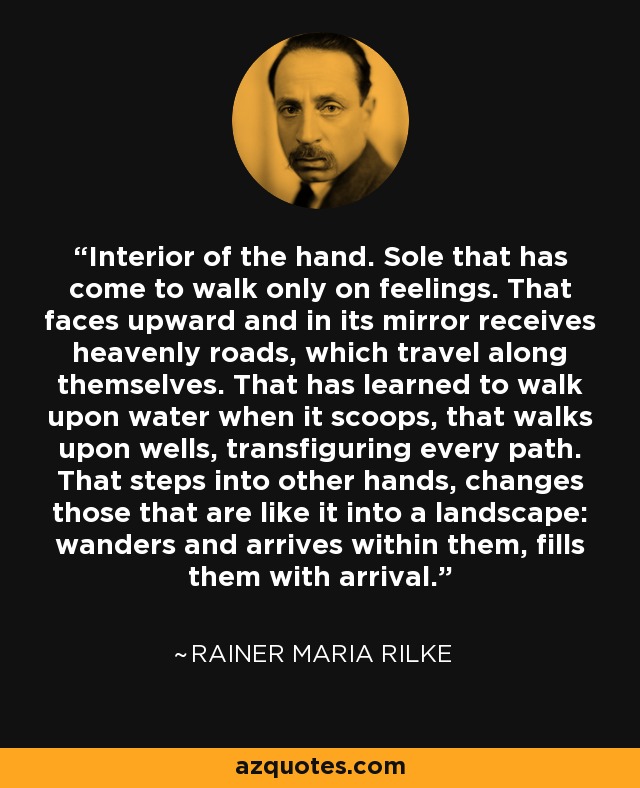 Interior of the hand. Sole that has come to walk only on feelings. That faces upward and in its mirror receives heavenly roads, which travel along themselves. That has learned to walk upon water when it scoops, that walks upon wells, transfiguring every path. That steps into other hands, changes those that are like it into a landscape: wanders and arrives within them, fills them with arrival. - Rainer Maria Rilke