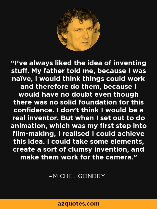 I've always liked the idea of inventing stuff. My father told me, because I was naïve, I would think things could work and therefore do them, because I would have no doubt even though there was no solid foundation for this confidence. I don't think I would be a real inventor. But when I set out to do animation, which was my first step into film-making, I realised I could achieve this idea. I could take some elements, create a sort of clumsy invention, and make them work for the camera. - Michel Gondry