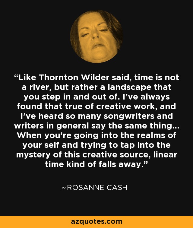 Like Thornton Wilder said, time is not a river, but rather a landscape that you step in and out of. I've always found that true of creative work, and I've heard so many songwriters and writers in general say the same thing... When you're going into the realms of your self and trying to tap into the mystery of this creative source, linear time kind of falls away. - Rosanne Cash