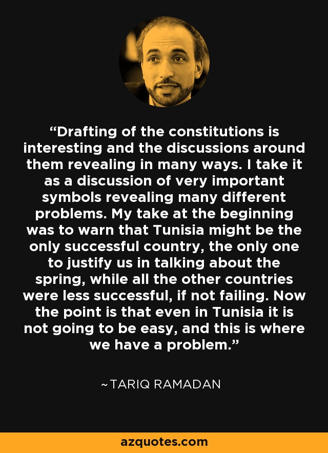 Drafting of the constitutions is interesting and the discussions around them revealing in many ways. I take it as a discussion of very important symbols revealing many different problems. My take at the beginning was to warn that Tunisia might be the only successful country, the only one to justify us in talking about the spring, while all the other countries were less successful, if not failing. Now the point is that even in Tunisia it is not going to be easy, and this is where we have a problem. - Tariq Ramadan