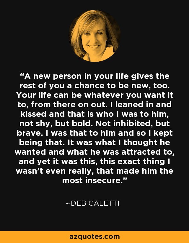 A new person in your life gives the rest of you a chance to be new, too. Your life can be whatever you want it to, from there on out. I leaned in and kissed and that is who I was to him, not shy, but bold. Not inhibited, but brave. I was that to him and so I kept being that. It was what I thought he wanted and what he was attracted to, and yet it was this, this exact thing I wasn't even really, that made him the most insecure. - Deb Caletti