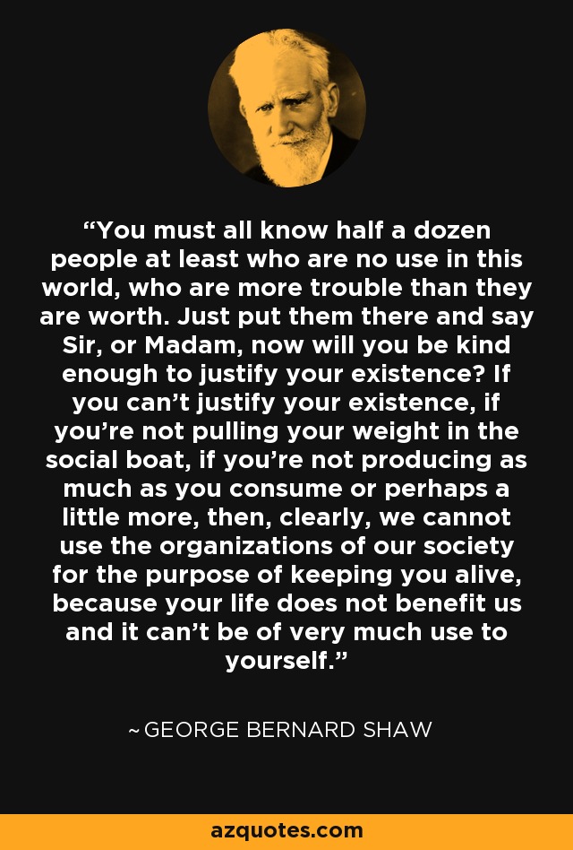 You must all know half a dozen people at least who are no use in this world, who are more trouble than they are worth. Just put them there and say Sir, or Madam, now will you be kind enough to justify your existence? If you can't justify your existence, if you're not pulling your weight in the social boat, if you're not producing as much as you consume or perhaps a little more, then, clearly, we cannot use the organizations of our society for the purpose of keeping you alive, because your life does not benefit us and it can't be of very much use to yourself. - George Bernard Shaw