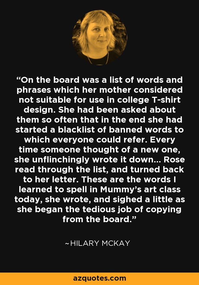 On the board was a list of words and phrases which her mother considered not suitable for use in college T-shirt design. She had been asked about them so often that in the end she had started a blacklist of banned words to which everyone could refer. Every time someone thought of a new one, she unflinchingly wrote it down... Rose read through the list, and turned back to her letter. These are the words I learned to spell in Mummy's art class today, she wrote, and sighed a little as she began the tedious job of copying from the board. - Hilary McKay