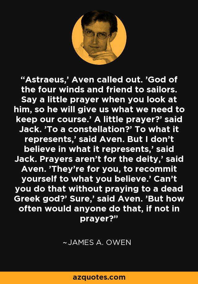 Astraeus,' Aven called out. 'God of the four winds and friend to sailors. Say a little prayer when you look at him, so he will give us what we need to keep our course.' A little prayer?' said Jack. 'To a constellation?' To what it represents,' said Aven. But I don't believe in what it represents,' said Jack. Prayers aren't for the deity,' said Aven. 'They're for you, to recommit yourself to what you believe.' Can't you do that without praying to a dead Greek god?' Sure,' said Aven. 'But how often would anyone do that, if not in prayer? - James A. Owen