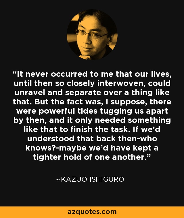 It never occurred to me that our lives, until then so closely interwoven, could unravel and separate over a thing like that. But the fact was, I suppose, there were powerful tides tugging us apart by then, and it only needed something like that to finish the task. If we'd understood that back then-who knows?-maybe we'd have kept a tighter hold of one another. - Kazuo Ishiguro