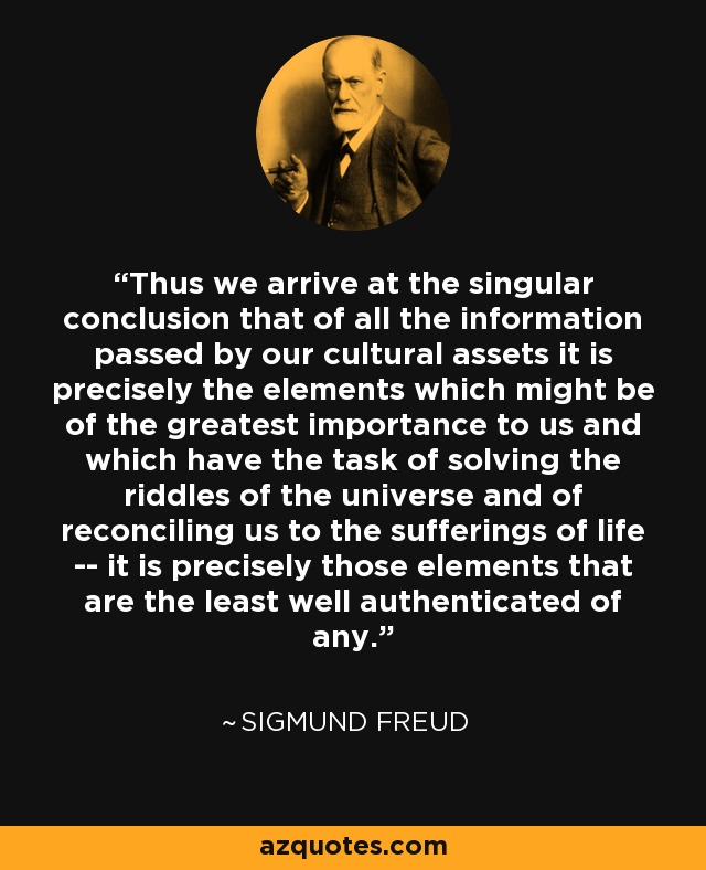 Thus we arrive at the singular conclusion that of all the information passed by our cultural assets it is precisely the elements which might be of the greatest importance to us and which have the task of solving the riddles of the universe and of reconciling us to the sufferings of life -- it is precisely those elements that are the least well authenticated of any. - Sigmund Freud