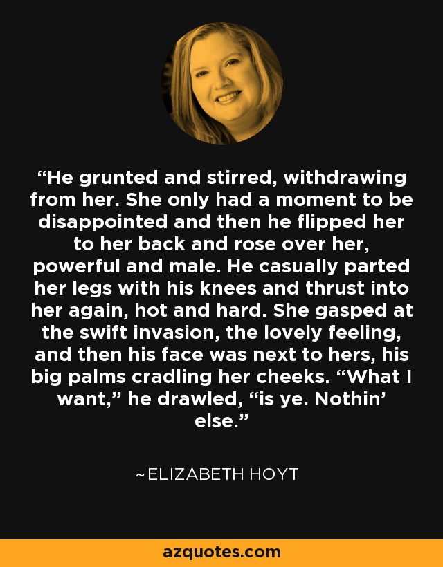 He grunted and stirred, withdrawing from her. She only had a moment to be disappointed and then he flipped her to her back and rose over her, powerful and male. He casually parted her legs with his knees and thrust into her again, hot and hard. She gasped at the swift invasion, the lovely feeling, and then his face was next to hers, his big palms cradling her cheeks. “What I want,” he drawled, “is ye. Nothin’ else. - Elizabeth Hoyt