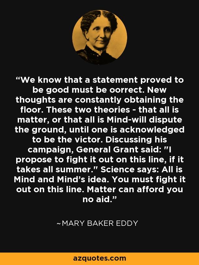 We know that a statement proved to be good must be oorrect. New thoughts are constantly obtaining the floor. These two theories - that all is matter, or that all is Mind-will dispute the ground, until one is acknowledged to be the victor. Discussing his campaign, General Grant said: 