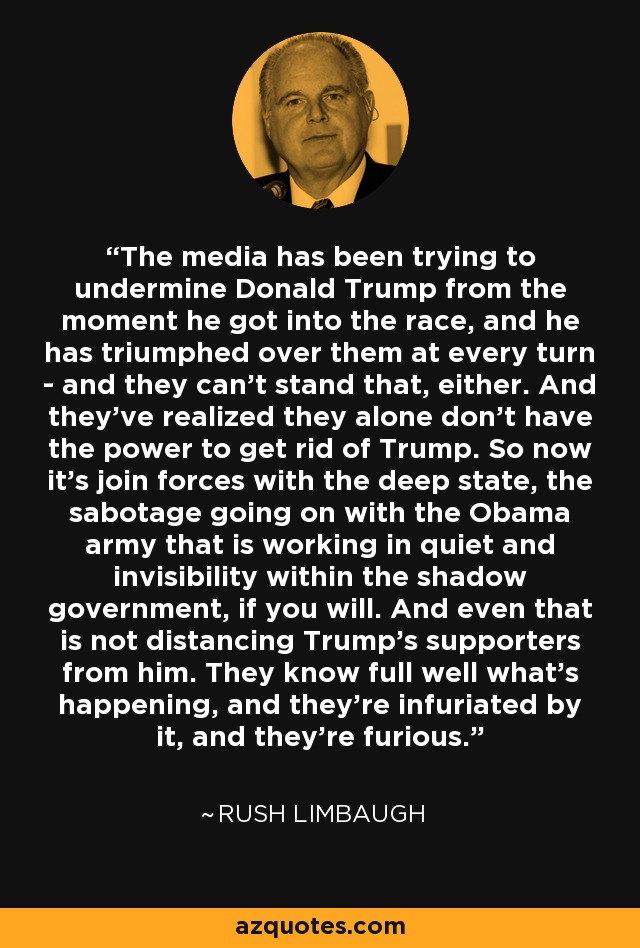 The media has been trying to undermine Donald Trump from the moment he got into the race, and he has triumphed over them at every turn - and they can't stand that, either. And they've realized they alone don't have the power to get rid of Trump. So now it's join forces with the deep state, the sabotage going on with the Obama army that is working in quiet and invisibility within the shadow government, if you will. And even that is not distancing Trump's supporters from him. They know full well what's happening, and they're infuriated by it, and they're furious. - Rush Limbaugh