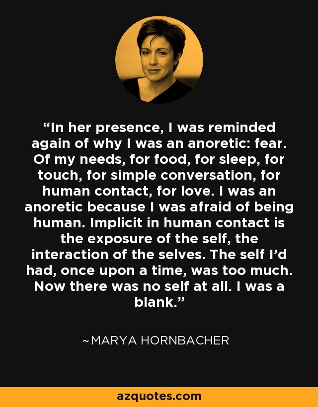In her presence, I was reminded again of why I was an anoretic: fear. Of my needs, for food, for sleep, for touch, for simple conversation, for human contact, for love. I was an anoretic because I was afraid of being human. Implicit in human contact is the exposure of the self, the interaction of the selves. The self I'd had, once upon a time, was too much. Now there was no self at all. I was a blank. - Marya Hornbacher