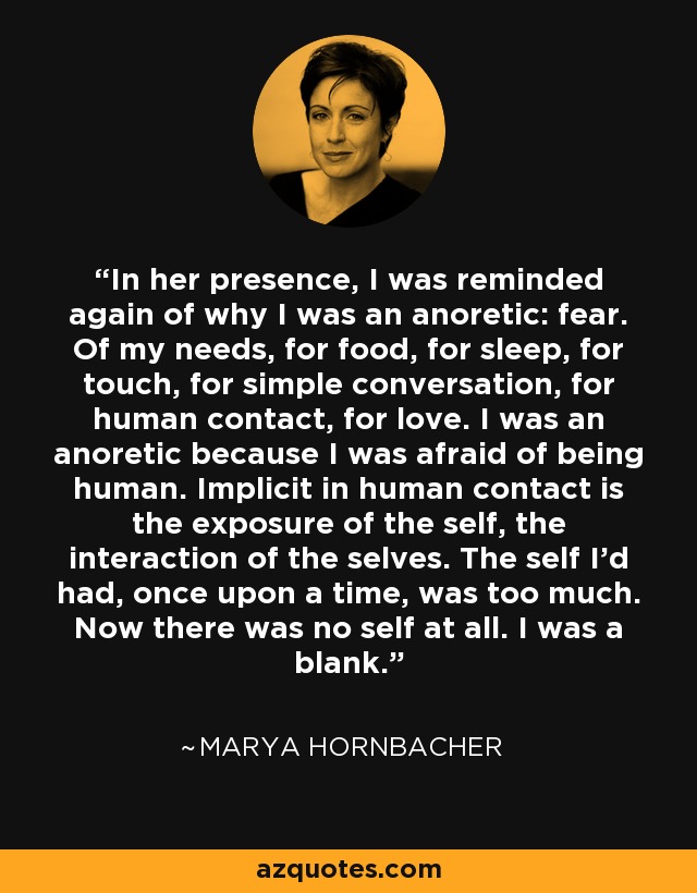 In her presence, I was reminded again of why I was an anoretic: fear. Of my needs, for food, for sleep, for touch, for simple conversation, for human contact, for love. I was an anoretic because I was afraid of being human. Implicit in human contact is the exposure of the self, the interaction of the selves. The self I'd had, once upon a time, was too much. Now there was no self at all. I was a blank. - Marya Hornbacher