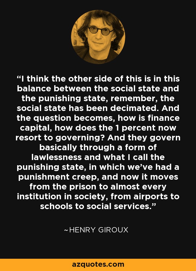 I think the other side of this is in this balance between the social state and the punishing state, remember, the social state has been decimated. And the question becomes, how is finance capital, how does the 1 percent now resort to governing? And they govern basically through a form of lawlessness and what I call the punishing state, in which we've had a punishment creep, and now it moves from the prison to almost every institution in society, from airports to schools to social services. - Henry Giroux