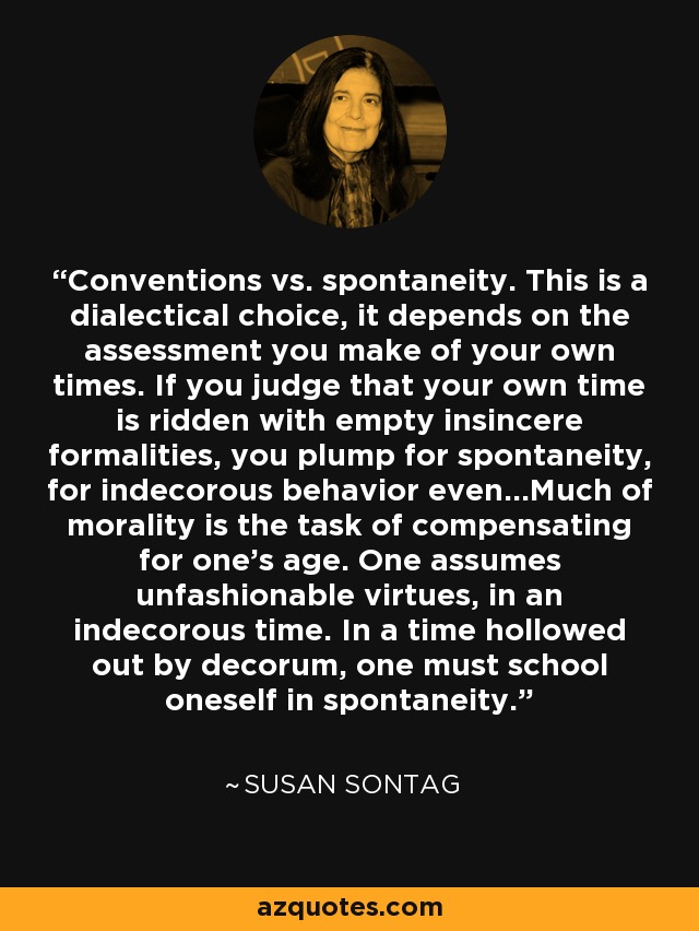 Conventions vs. spontaneity. This is a dialectical choice, it depends on the assessment you make of your own times. If you judge that your own time is ridden with empty insincere formalities, you plump for spontaneity, for indecorous behavior even...Much of morality is the task of compensating for one's age. One assumes unfashionable virtues, in an indecorous time. In a time hollowed out by decorum, one must school oneself in spontaneity. - Susan Sontag