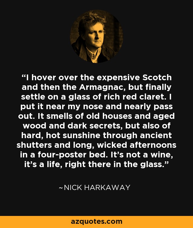 I hover over the expensive Scotch and then the Armagnac, but finally settle on a glass of rich red claret. I put it near my nose and nearly pass out. It smells of old houses and aged wood and dark secrets, but also of hard, hot sunshine through ancient shutters and long, wicked afternoons in a four-poster bed. It's not a wine, it's a life, right there in the glass. - Nick Harkaway