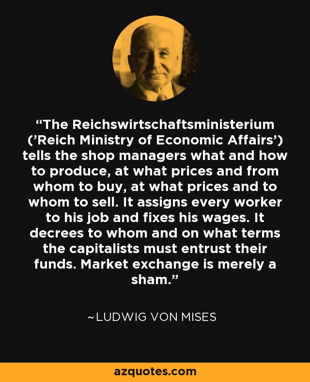 The Reichswirtschaftsministerium ('Reich Ministry of Economic Affairs') tells the shop managers what and how to produce, at what prices and from whom to buy, at what prices and to whom to sell. It assigns every worker to his job and fixes his wages. It decrees to whom and on what terms the capitalists must entrust their funds. Market exchange is merely a sham. - Ludwig von Mises