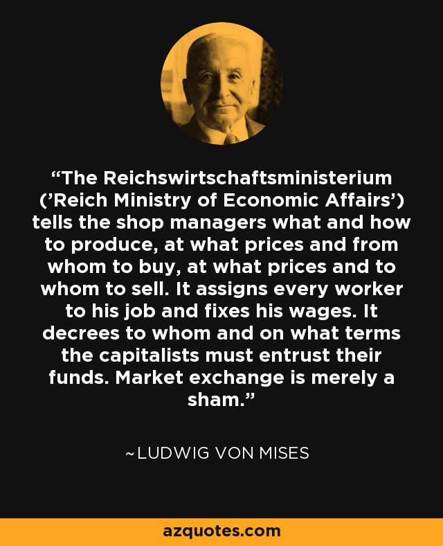 The Reichswirtschaftsministerium ('Reich Ministry of Economic Affairs') tells the shop managers what and how to produce, at what prices and from whom to buy, at what prices and to whom to sell. It assigns every worker to his job and fixes his wages. It decrees to whom and on what terms the capitalists must entrust their funds. Market exchange is merely a sham. - Ludwig von Mises