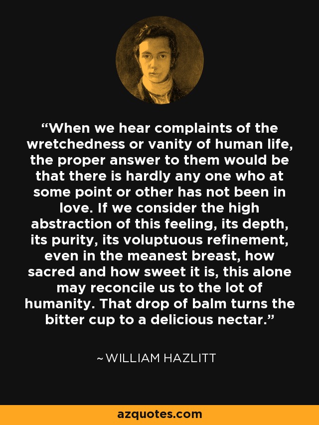 When we hear complaints of the wretchedness or vanity of human life, the proper answer to them would be that there is hardly any one who at some point or other has not been in love. If we consider the high abstraction of this feeling, its depth, its purity, its voluptuous refinement, even in the meanest breast, how sacred and how sweet it is, this alone may reconcile us to the lot of humanity. That drop of balm turns the bitter cup to a delicious nectar. - William Hazlitt