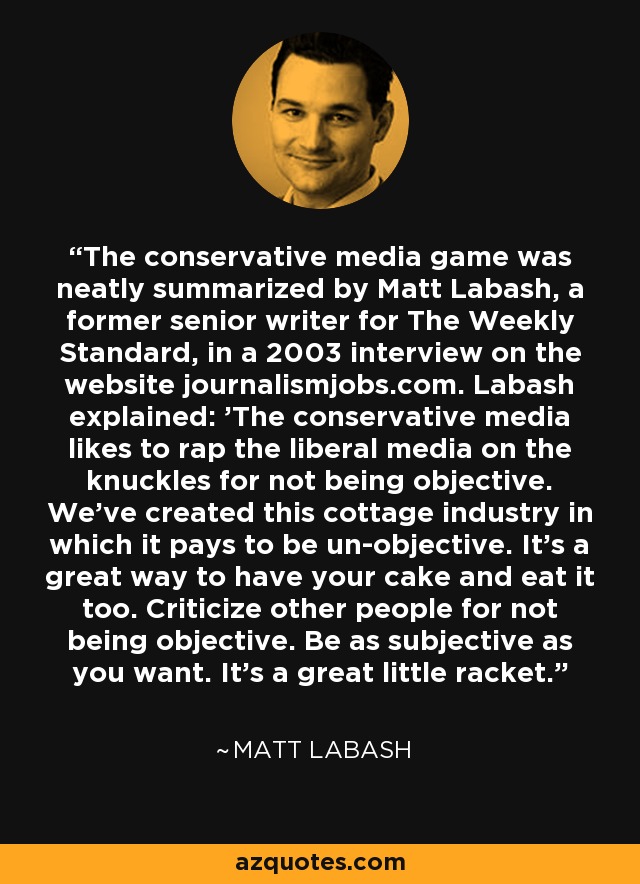 The conservative media game was neatly summarized by Matt Labash, a former senior writer for The Weekly Standard, in a 2003 interview on the website journalismjobs.com. Labash explained: 'The conservative media likes to rap the liberal media on the knuckles for not being objective. We've created this cottage industry in which it pays to be un-objective. It's a great way to have your cake and eat it too. Criticize other people for not being objective. Be as subjective as you want. It's a great little racket.' - Matt Labash