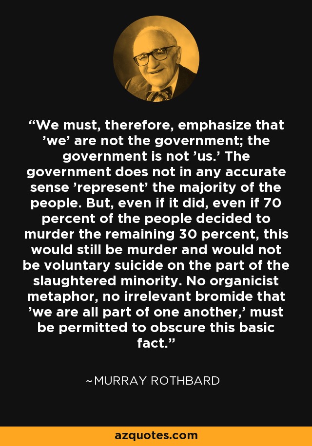 We must, therefore, emphasize that 'we' are not the government; the government is not 'us.' The government does not in any accurate sense 'represent' the majority of the people. But, even if it did, even if 70 percent of the people decided to murder the remaining 30 percent, this would still be murder and would not be voluntary suicide on the part of the slaughtered minority. No organicist metaphor, no irrelevant bromide that 'we are all part of one another,' must be permitted to obscure this basic fact. - Murray Rothbard