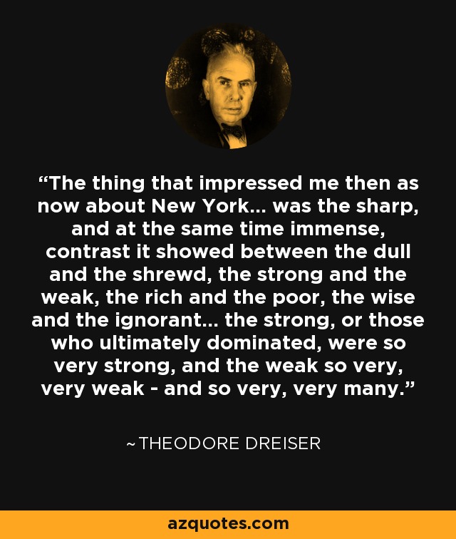 The thing that impressed me then as now about New York… was the sharp, and at the same time immense, contrast it showed between the dull and the shrewd, the strong and the weak, the rich and the poor, the wise and the ignorant… the strong, or those who ultimately dominated, were so very strong, and the weak so very, very weak - and so very, very many. - Theodore Dreiser