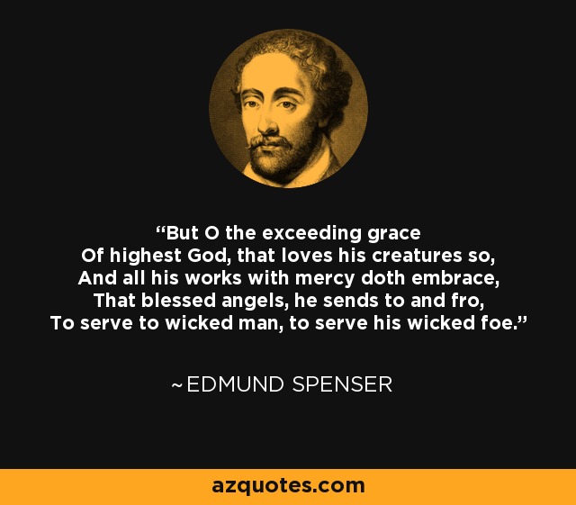 But O the exceeding grace Of highest God, that loves his creatures so, And all his works with mercy doth embrace, That blessed angels, he sends to and fro, To serve to wicked man, to serve his wicked foe. - Edmund Spenser