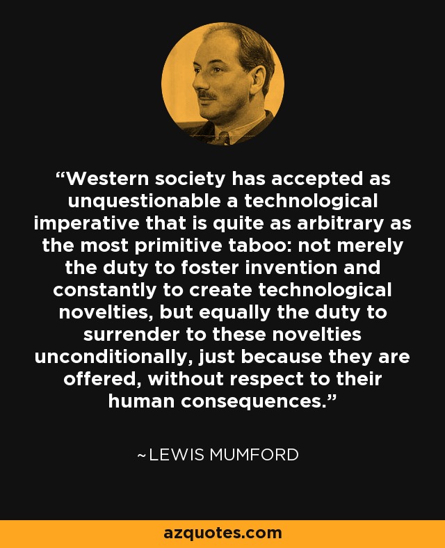 Western society has accepted as unquestionable a technological imperative that is quite as arbitrary as the most primitive taboo: not merely the duty to foster invention and constantly to create technological novelties, but equally the duty to surrender to these novelties unconditionally, just because they are offered, without respect to their human consequences. - Lewis Mumford