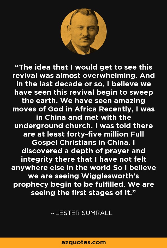 The idea that I would get to see this revival was almost overwhelming. And in the last decade or so, I believe we have seen this revival begin to sweep the earth. We have seen amazing moves of God in Africa Recently, I was in China and met with the underground church. I was told there are at least forty-five million Full Gospel Christians in China. I discovered a depth of prayer and integrity there that I have not felt anywhere else in the world So I believe we are seeing Wigglesworth's prophecy begin to be fulfilled. We are seeing the first stages of it. - Lester Sumrall