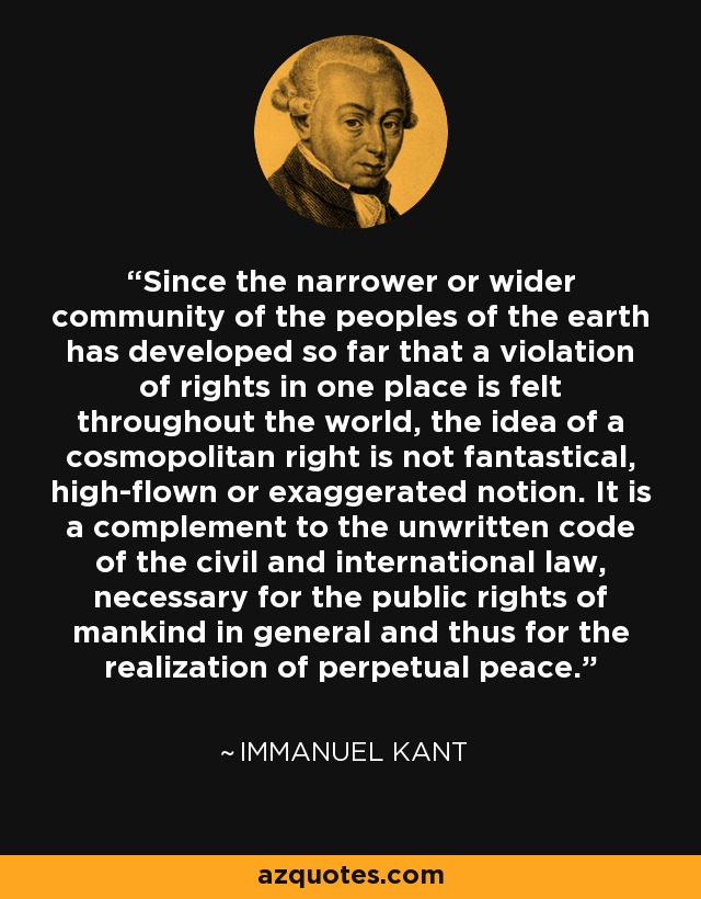 Since the narrower or wider community of the peoples of the earth has developed so far that a violation of rights in one place is felt throughout the world, the idea of a cosmopolitan right is not fantastical, high-flown or exaggerated notion. It is a complement to the unwritten code of the civil and international law, necessary for the public rights of mankind in general and thus for the realization of perpetual peace. - Immanuel Kant