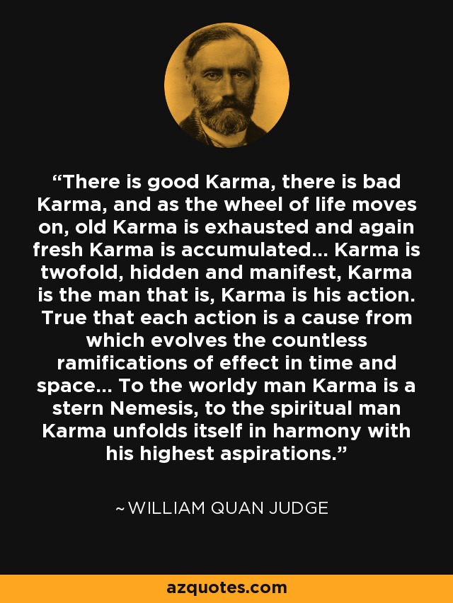There is good Karma, there is bad Karma, and as the wheel of life moves on, old Karma is exhausted and again fresh Karma is accumulated... Karma is twofold, hidden and manifest, Karma is the man that is, Karma is his action. True that each action is a cause from which evolves the countless ramifications of effect in time and space... To the worldy man Karma is a stern Nemesis, to the spiritual man Karma unfolds itself in harmony with his highest aspirations. - William Quan Judge