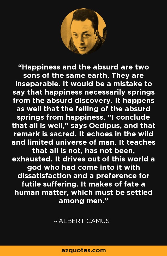 Happiness and the absurd are two sons of the same earth. They are inseparable. It would be a mistake to say that happiness necessarily springs from the absurd discovery. It happens as well that the felling of the absurd springs from happiness. 